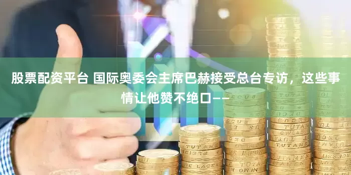 股票配资平台 国际奥委会主席巴赫接受总台专访，这些事情让他赞不绝口——