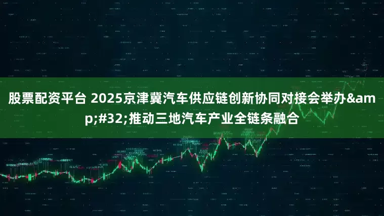 股票配资平台 2025京津冀汽车供应链创新协同对接会举办&#32;推动三地汽车产业全链条融合