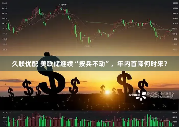 久联优配 美联储继续“按兵不动”，年内首降何时来？