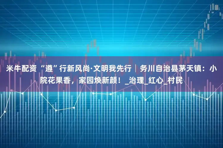 米牛配资 “遵”行新风尚·文明我先行│务川自治县茅天镇：小院花果香，家园焕新颜！_治理_红心_村民