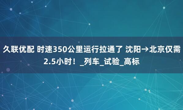 久联优配 时速350公里运行拉通了 沈阳→北京仅需2.5小时！_列车_试验_高标