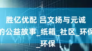 胜亿优配 吕文扬与元诚的公益故事_纸箱_社区_环保
