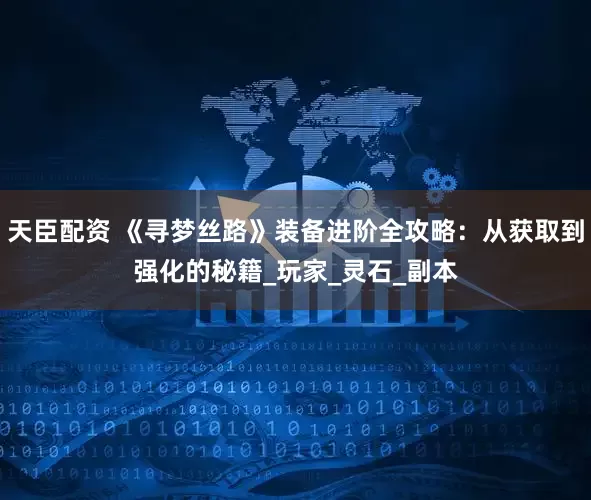 天臣配资 《寻梦丝路》装备进阶全攻略：从获取到强化的秘籍_玩家_灵石_副本