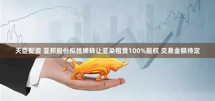 天臣配资 亚邦股份拟挂牌转让亚染租赁100%股权 交易金额待定