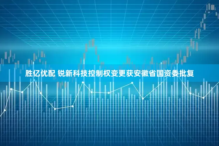 胜亿优配 锐新科技控制权变更获安徽省国资委批复