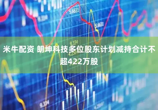 米牛配资 朗坤科技多位股东计划减持合计不超422万股