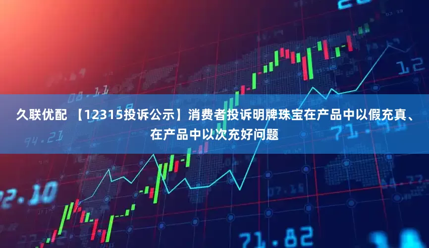 久联优配 【12315投诉公示】消费者投诉明牌珠宝在产品中以假充真、在产品中以次充好问题