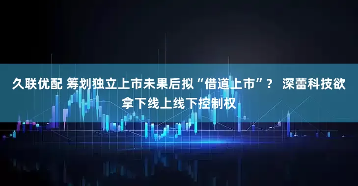 久联优配 筹划独立上市未果后拟“借道上市”？ 深蕾科技欲拿下线上线下控制权