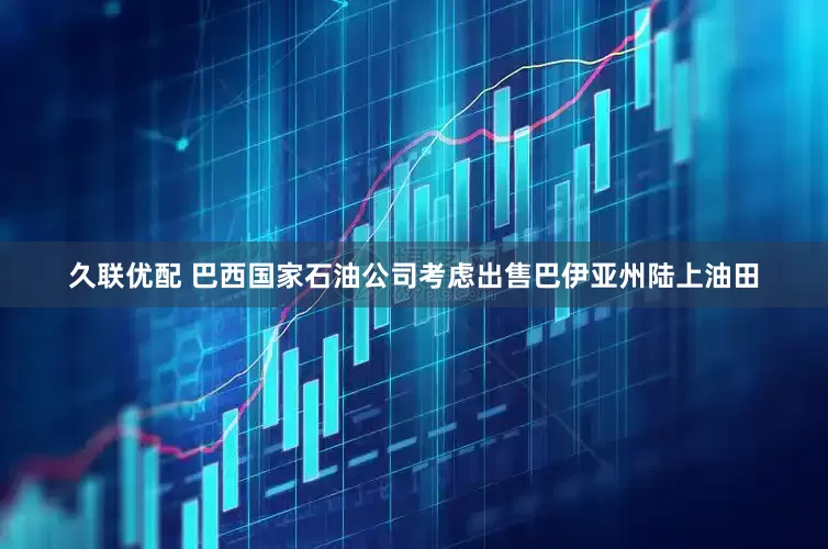久联优配 巴西国家石油公司考虑出售巴伊亚州陆上油田