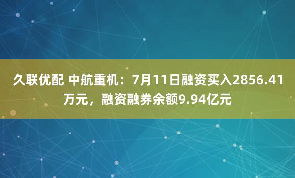 久联优配 中航重机：7月11日融资买入2856.41万元，融资融券余额9.94亿元
