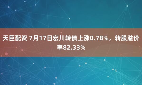 天臣配资 7月17日宏川转债上涨0.78%，转股溢价率82.33%