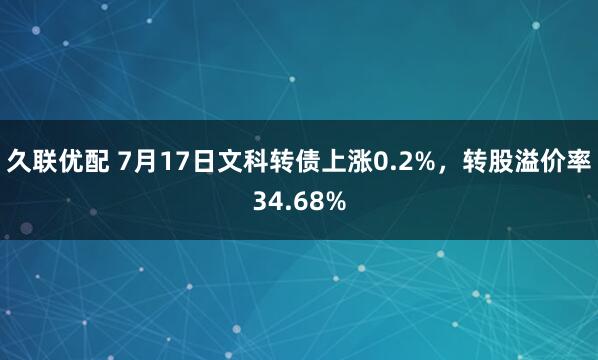 久联优配 7月17日文科转债上涨0.2%，转股溢价率34.68%