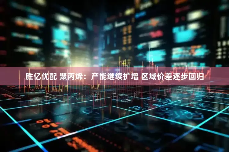胜亿优配 聚丙烯：产能继续扩增 区域价差逐步回归