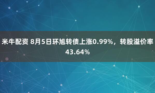 米牛配资 8月5日环旭转债上涨0.99%，转股溢价率43.64%