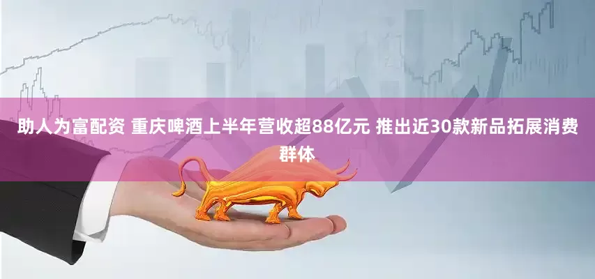 助人为富配资 重庆啤酒上半年营收超88亿元 推出近30款新品拓展消费群体