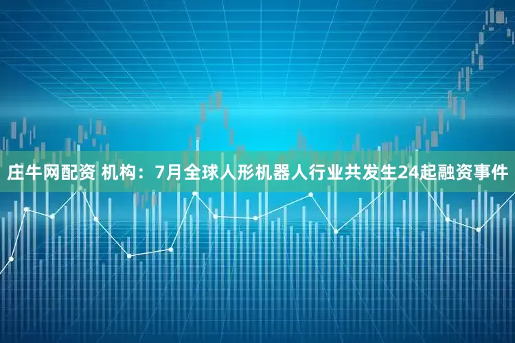 庄牛网配资 机构：7月全球人形机器人行业共发生24起融资事件