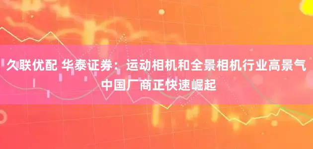 久联优配 华泰证券：运动相机和全景相机行业高景气 中国厂商正快速崛起