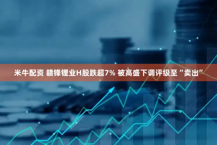 米牛配资 赣锋锂业H股跌超7% 被高盛下调评级至“卖出”